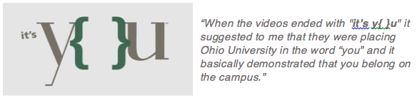 One student commented, “When the videos ended with   "it’s y{ }u" is suggested to me that they were placing Ohio University in the word “you” and it basically demonstrated that you belong on the campus.”